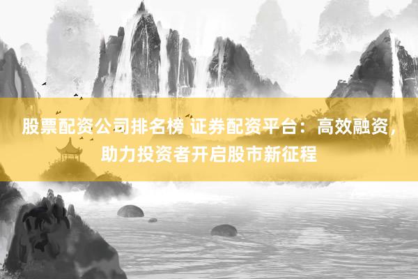 股票配资公司排名榜 证券配资平台：高效融资，助力投资者开启股市新征程