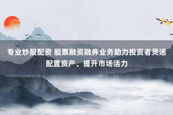 专业炒股配资 股票融资融券业务助力投资者灵活配置资产、提升市场活力