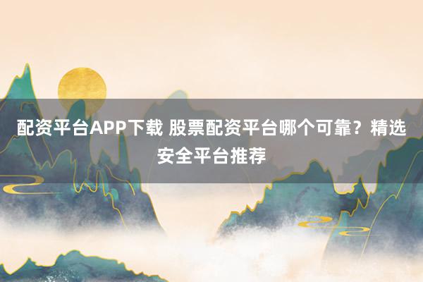 配资平台APP下载 股票配资平台哪个可靠?精选安全平台推荐