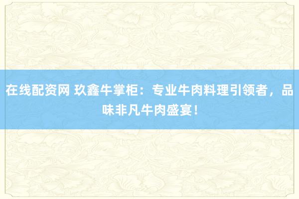 在线配资网 玖鑫牛掌柜：专业牛肉料理引领者，品味非凡牛肉盛宴！