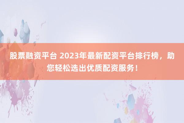 股票融资平台 2023年最新配资平台排行榜,助您轻松选出优质配资服务!