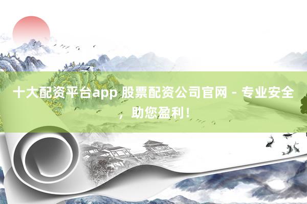 十大配资平台app 股票配资公司官网 - 专业安全,助您盈利!