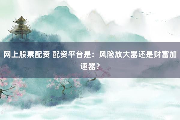 网上股票配资 配资平台是：风险放大器还是财富加速器？