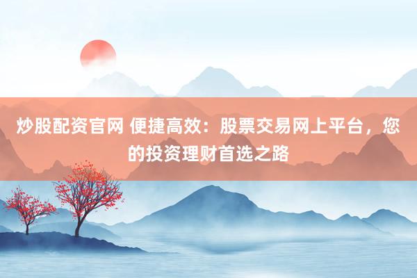 炒股配资官网 便捷高效：股票交易网上平台，您的投资理财首选之路