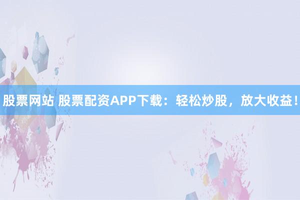 股票网站 股票配资APP下载:轻松炒股,放大收益!