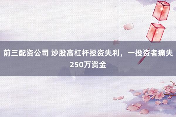 前三配资公司 炒股高杠杆投资失利,一投资者痛失250万资金