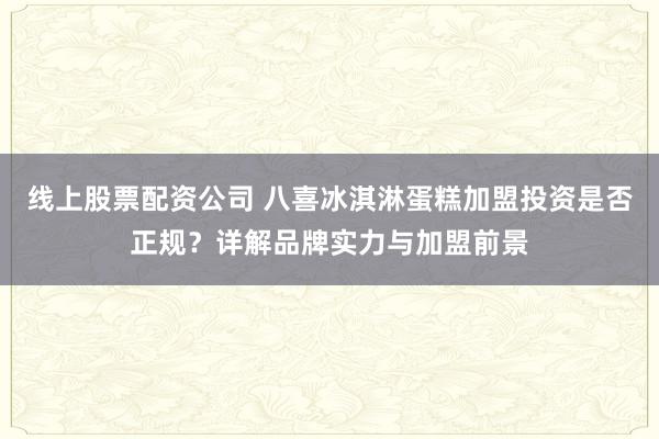 线上股票配资公司 八喜冰淇淋蛋糕加盟投资是否正规？详解品牌实力与加盟前景