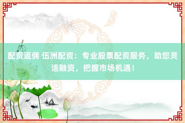 配资返佣 伍洲配资：专业股票配资服务，助您灵活融资，把握市场机遇！