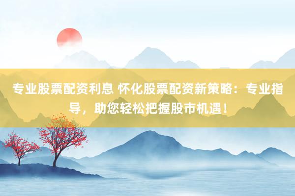 专业股票配资利息 怀化股票配资新策略：专业指导，助您轻松把握股市机遇！