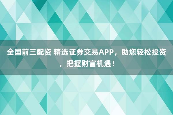 全国前三配资 精选证券交易APP，助您轻松投资，把握财富机遇！