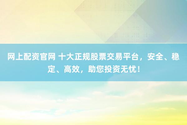 网上配资官网 十大正规股票交易平台,安全、稳定、高效,助您投资无忧!