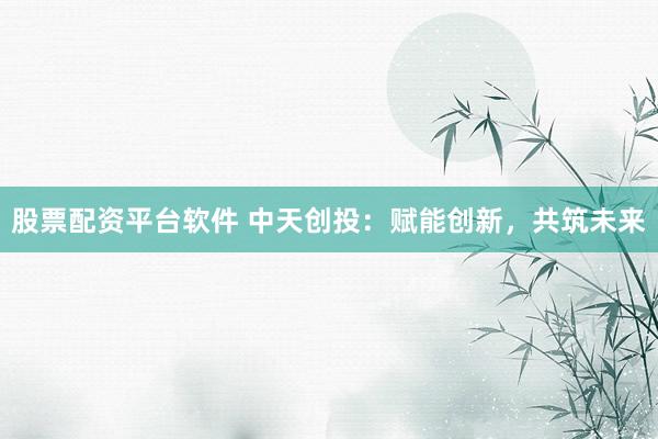 股票配资平台软件 中天创投:赋能创新,共筑未来