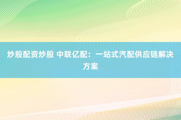 炒股配资炒股 中联亿配：一站式汽配供应链解决方案