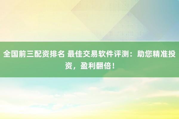 全国前三配资排名 最佳交易软件评测：助您精准投资，盈利翻倍！