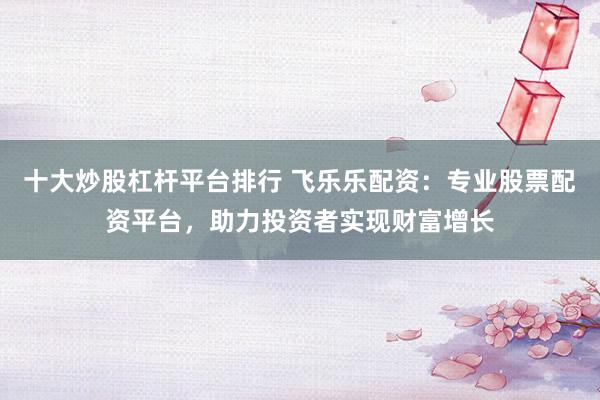 十大炒股杠杆平台排行 飞乐乐配资:专业股票配资平台,助力投资者实现财富增长