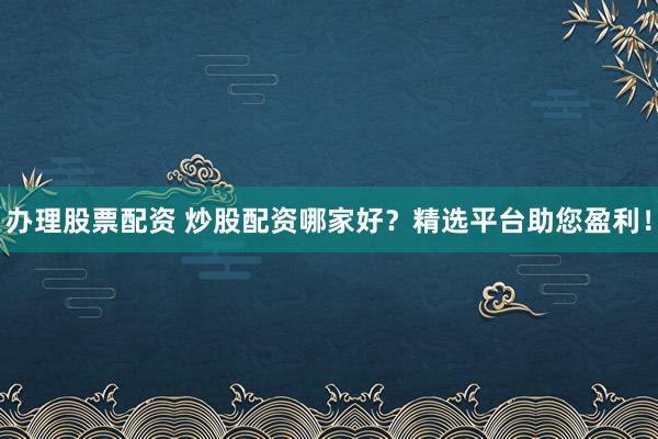 办理股票配资 炒股配资哪家好？精选平台助您盈利！