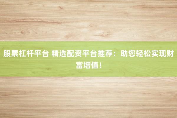 股票杠杆平台 精选配资平台推荐：助您轻松实现财富增值！