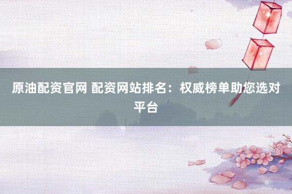 原油配资官网 配资网站排名：权威榜单助您选对平台