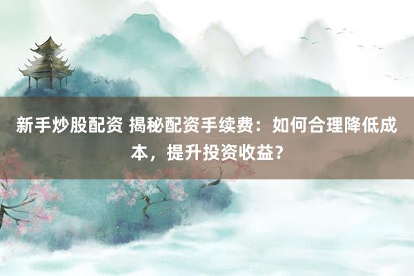 新手炒股配资 揭秘配资手续费:如何合理降低成本,提升投资收益?