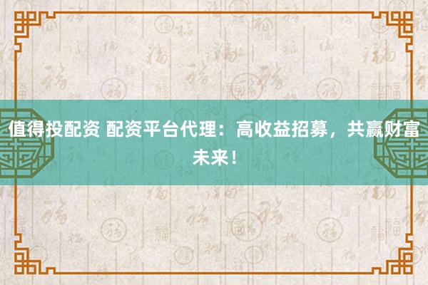 值得投配资 配资平台代理:高收益招募,共赢财富未来!