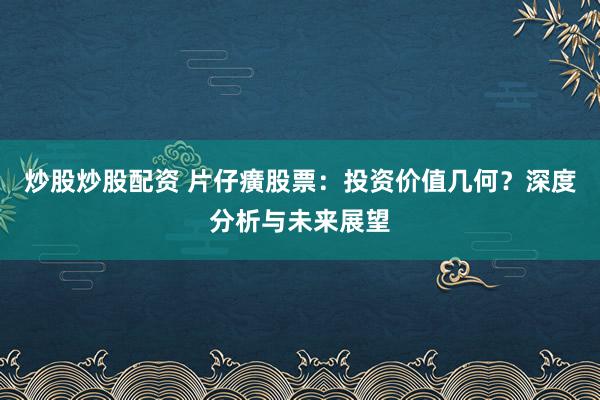 炒股炒股配资 片仔癀股票：投资价值几何？深度分析与未来展望