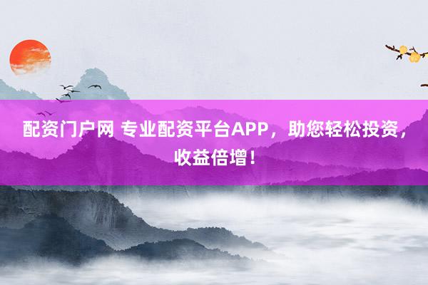 配资门户网 专业配资平台APP，助您轻松投资，收益倍增！