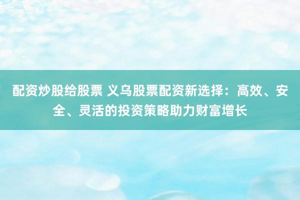 配资炒股给股票 义乌股票配资新选择:高效、安全、灵活的投资策略助力财富增长