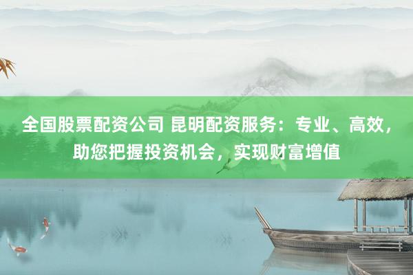 全国股票配资公司 昆明配资服务：专业、高效，助您把握投资机会，实现财富增值