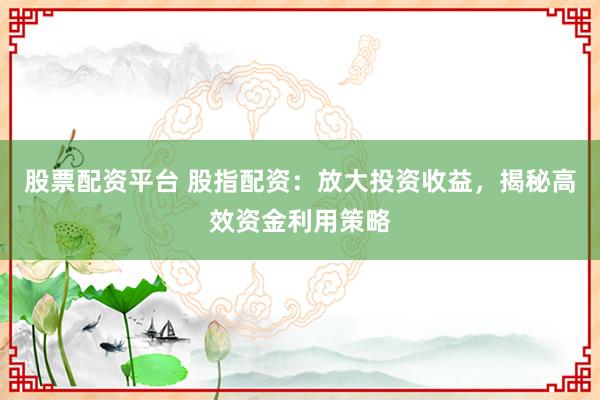 股票配资平台 股指配资：放大投资收益，揭秘高效资金利用策略