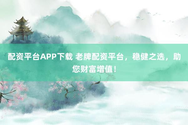 配资平台APP下载 老牌配资平台，稳健之选，助您财富增值！