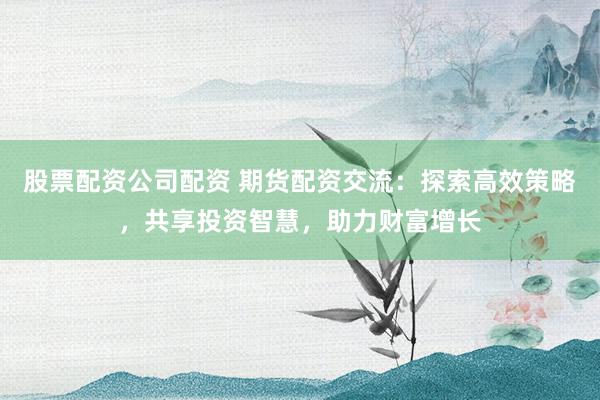 股票配资公司配资 期货配资交流:探索高效策略,共享投资智慧,助力财富增长