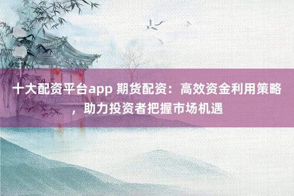 十大配资平台app 期货配资：高效资金利用策略，助力投资者把握市场机遇