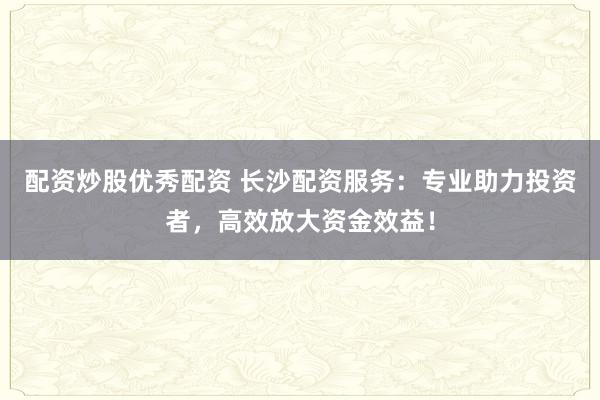 配资炒股优秀配资 长沙配资服务：专业助力投资者，高效放大资金效益！