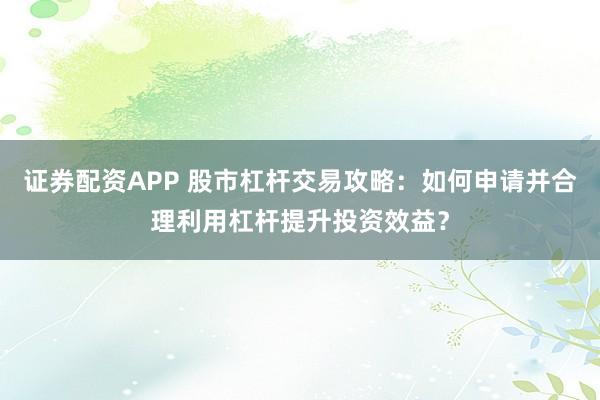 证券配资APP 股市杠杆交易攻略:如何申请并合理利用杠杆提升投资效益?