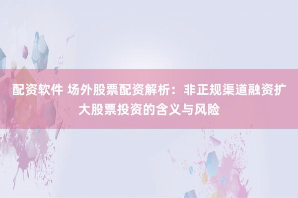 配资软件 场外股票配资解析：非正规渠道融资扩大股票投资的含义与风险