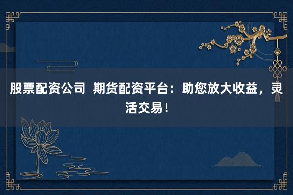 股票配资公司 期货配资平台:助您放大收益,灵活交易!