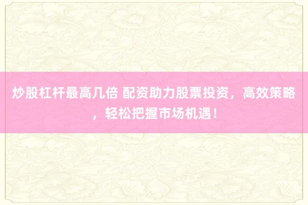 炒股杠杆最高几倍 配资助力股票投资，高效策略，轻松把握市场机遇！
