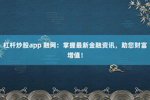 杠杆炒股app 融网:掌握最新金融资讯,助您财富增值!