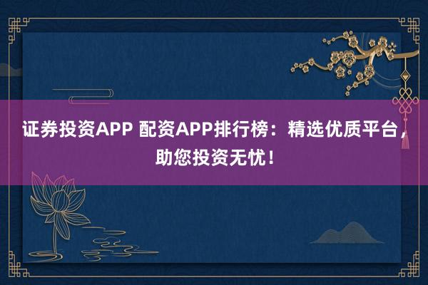证券投资APP 配资APP排行榜：精选优质平台，助您投资无忧！