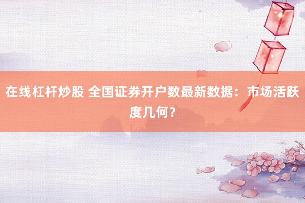 在线杠杆炒股 全国证券开户数最新数据：市场活跃度几何？
