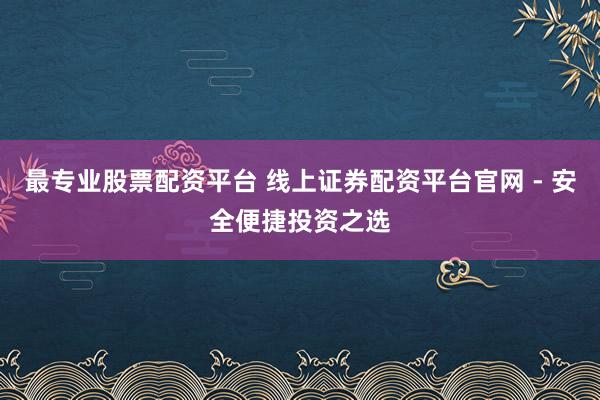 最专业股票配资平台 线上证券配资平台官网 - 安全便捷投资之选