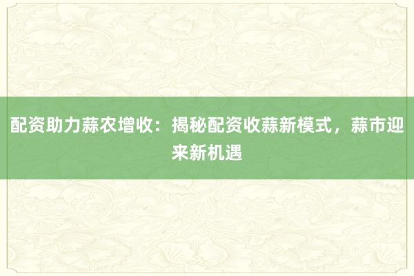 配资助力蒜农增收：揭秘配资收蒜新模式，蒜市迎来新机遇