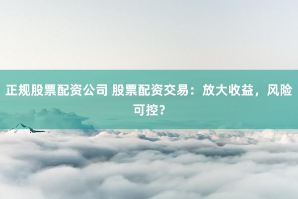 正规股票配资公司 股票配资交易：放大收益，风险可控？