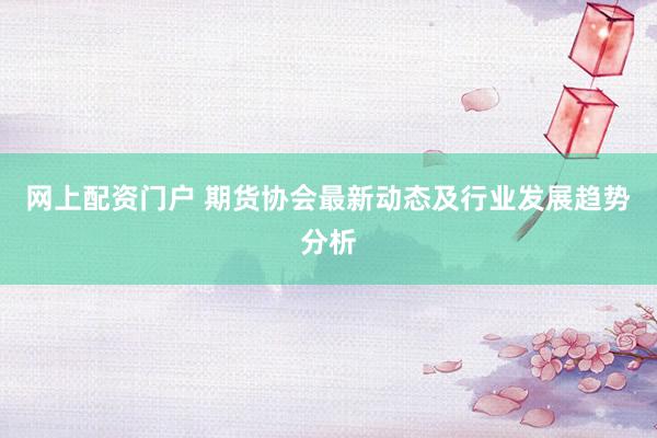 网上配资门户 期货协会最新动态及行业发展趋势分析