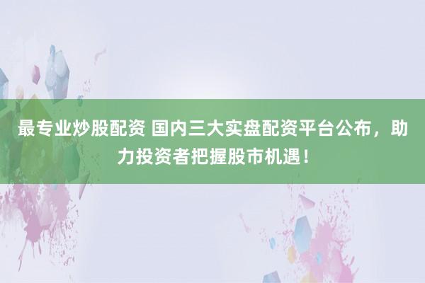 最专业炒股配资 国内三大实盘配资平台公布，助力投资者把握股市机遇！
