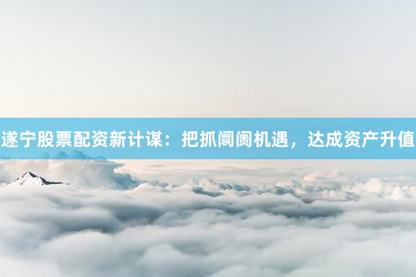遂宁股票配资新计谋：把抓阛阓机遇，达成资产升值