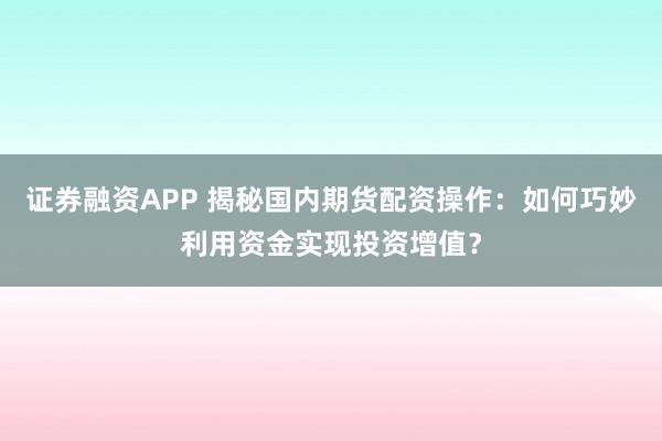 证券融资APP 揭秘国内期货配资操作：如何巧妙利用资金实现投资增值？