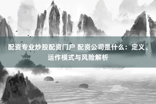 配资专业炒股配资门户 配资公司是什么：定义、运作模式与风险解析