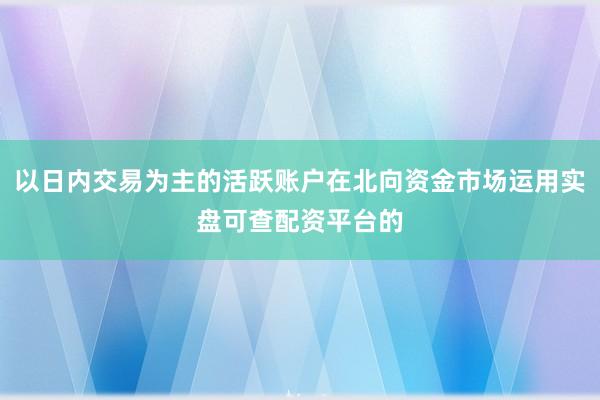 以日内交易为主的活跃账户在北向资金市场运用实盘可查配资平台的