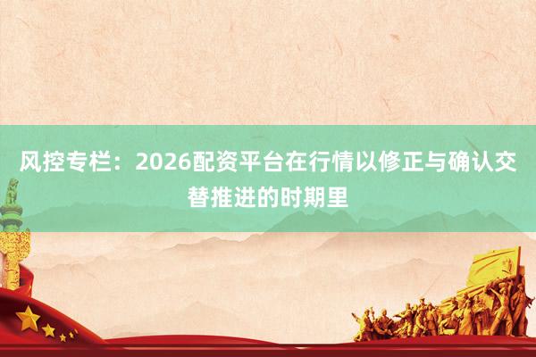风控专栏：2026配资平台在行情以修正与确认交替推进的时期里